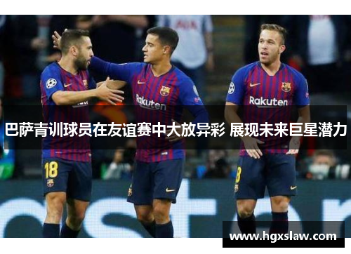 巴萨青训球员在友谊赛中大放异彩 展现未来巨星潜力